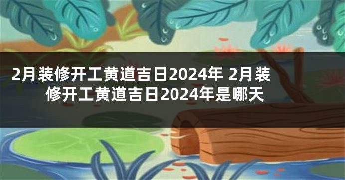 2月装修开工黄道吉日2024年 2月装修开工黄道吉日2024年是哪天