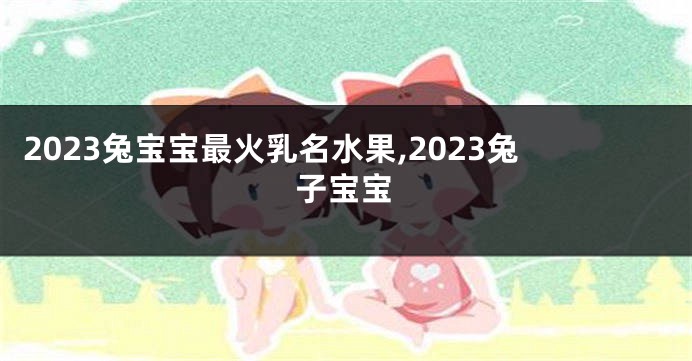 2023兔宝宝最火乳名水果,2023兔子宝宝
