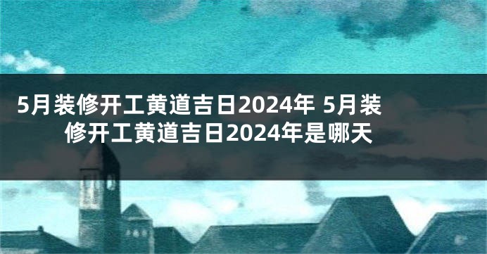5月装修开工黄道吉日2024年 5月装修开工黄道吉日2024年是哪天