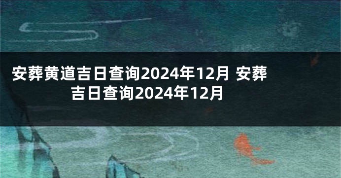 安葬黄道吉日查询2024年12月 安葬吉日查询2024年12月