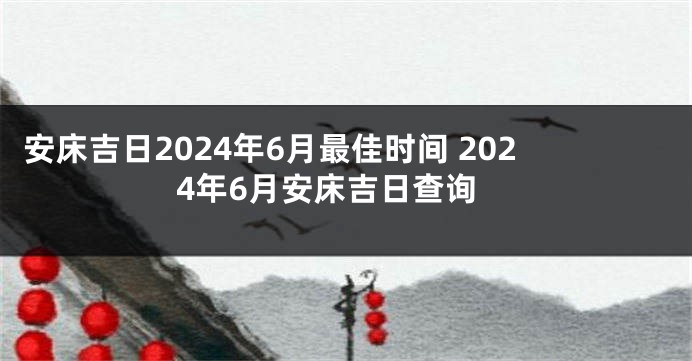 安床吉日2024年6月最佳时间 2024年6月安床吉日查询