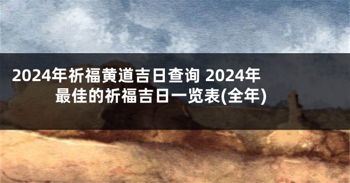 2024年祈福黄道吉日查询 2024年最佳的祈福吉日一览表(全年)