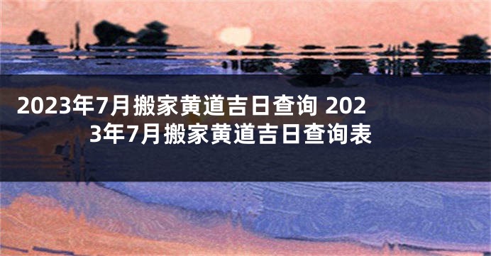 2023年7月搬家黄道吉日查询 2023年7月搬家黄道吉日查询表