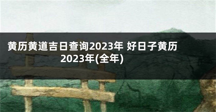 黄历黄道吉日查询2023年 好日子黄历2023年(全年)