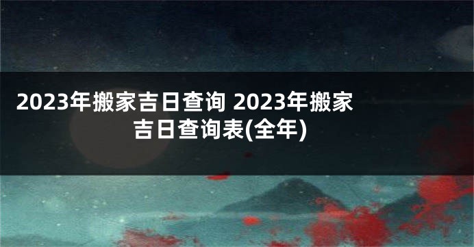 2023年搬家吉日查询 2023年搬家吉日查询表(全年)