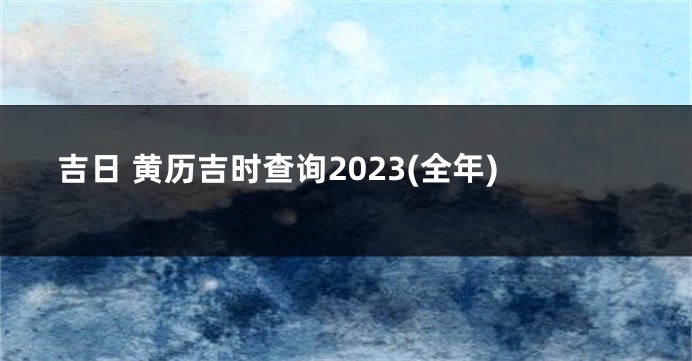吉日 黄历吉时查询2023(全年)