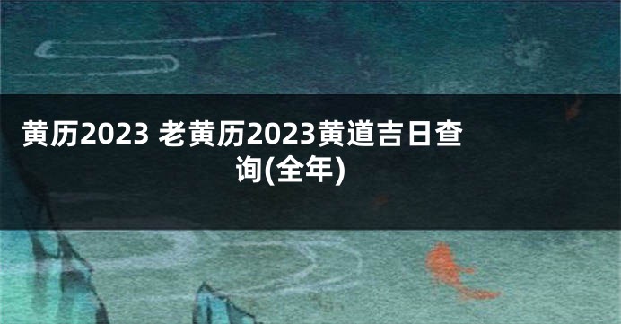 黄历2023 老黄历2023黄道吉日查询(全年)