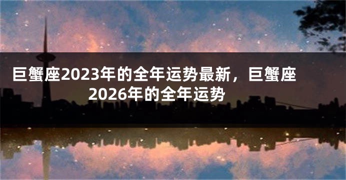 巨蟹座2023年的全年运势最新，巨蟹座2026年的全年运势