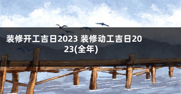 装修开工吉日2023 装修动工吉日2023(全年)