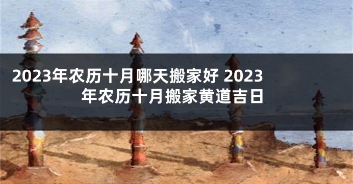 2023年农历十月哪天搬家好 2023年农历十月搬家黄道吉日