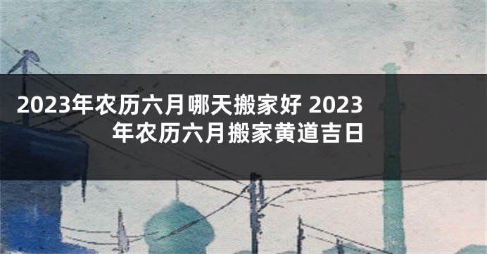 2023年农历六月哪天搬家好 2023年农历六月搬家黄道吉日