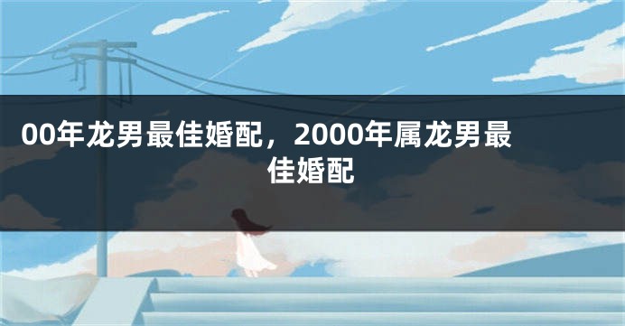 00年龙男最佳婚配，2000年属龙男最佳婚配