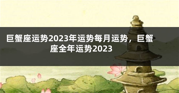 巨蟹座运势2023年运势每月运势，巨蟹座全年运势2023