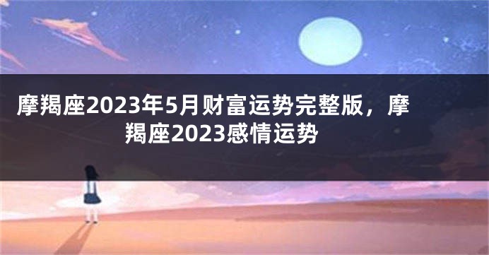摩羯座2023年5月财富运势完整版，摩羯座2023感情运势