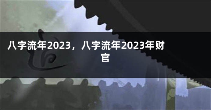 八字流年2023，八字流年2023年财官