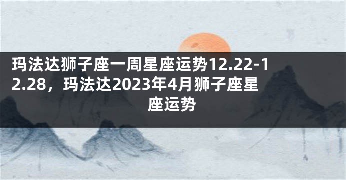 玛法达狮子座一周星座运势12.22-12.28，玛法达2023年4月狮子座星座运势