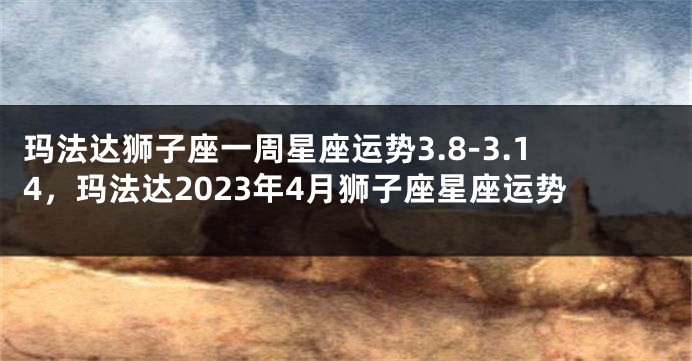 玛法达狮子座一周星座运势3.8-3.14，玛法达2023年4月狮子座星座运势