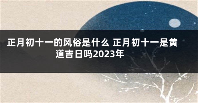正月初十一的风俗是什么 正月初十一是黄道吉日吗2023年