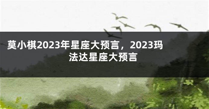 莫小棋2023年星座大预言，2023玛法达星座大预言