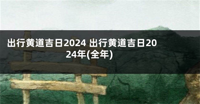 出行黄道吉日2024 出行黄道吉日2024年(全年)