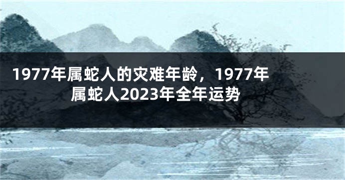 1977年属蛇人的灾难年龄，1977年属蛇人2023年全年运势