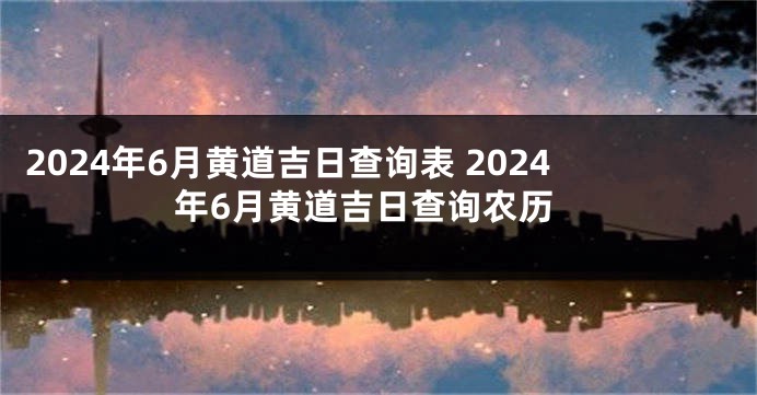2024年6月黄道吉日查询表 2024年6月黄道吉日查询农历