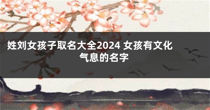姓刘女孩子取名大全2024 女孩有文化气息的名字