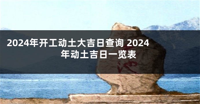2024年开工动土大吉日查询 2024年动土吉日一览表