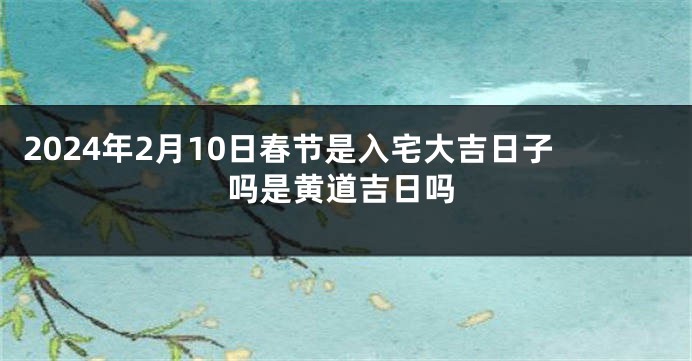 2024年2月10日春节是入宅大吉日子吗是黄道吉日吗