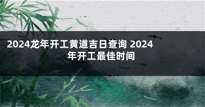 2024龙年开工黄道吉日查询 2024年开工最佳时间