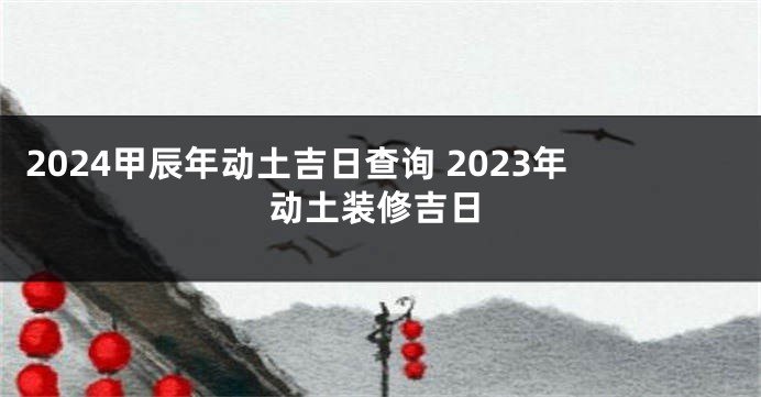 2024甲辰年动土吉日查询 2023年动土装修吉日