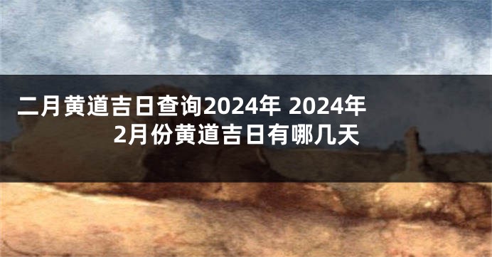 二月黄道吉日查询2024年 2024年2月份黄道吉日有哪几天