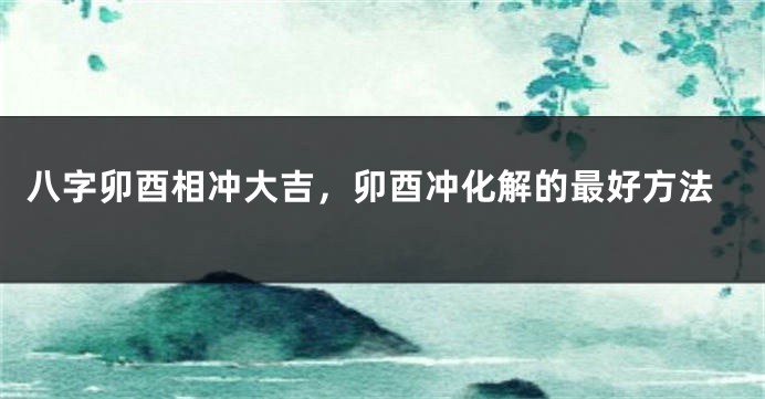 八字卯酉相冲大吉，卯酉冲化解的最好方法