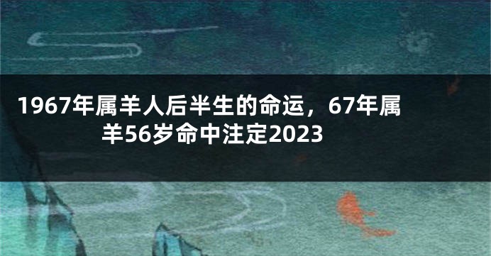 1967年属羊人后半生的命运，67年属羊56岁命中注定2023