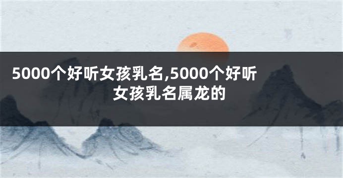 5000个好听女孩乳名,5000个好听女孩乳名属龙的