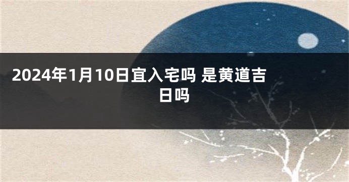 2024年1月10日宜入宅吗 是黄道吉日吗