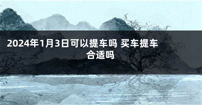 2024年1月3日可以提车吗 买车提车合适吗