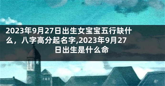 2023年9月27日出生女宝宝五行缺什么，八字高分起名字,2023年9月27日出生是什么命