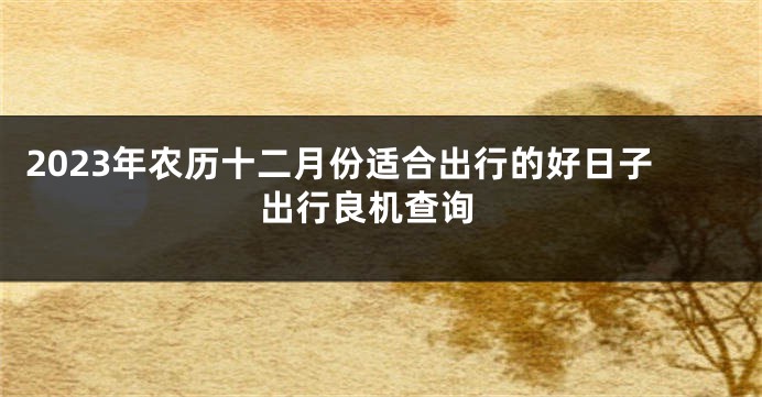 2023年农历十二月份适合出行的好日子 出行良机查询