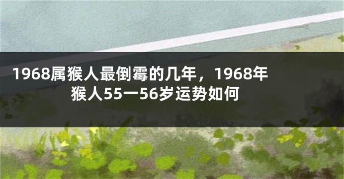 1968属猴人最倒霉的几年，1968年猴人55一56岁运势如何