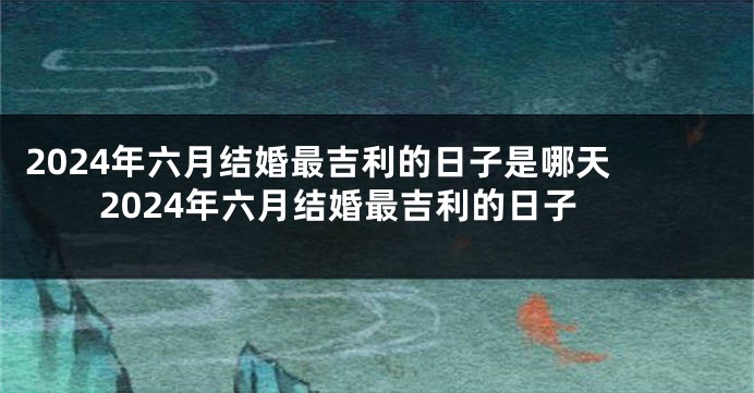 2024年六月结婚最吉利的日子是哪天 2024年六月结婚最吉利的日子