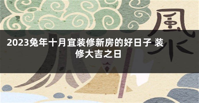 2023兔年十月宜装修新房的好日子 装修大吉之日