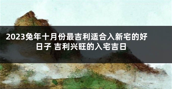 2023兔年十月份最吉利适合入新宅的好日子 吉利兴旺的入宅吉日