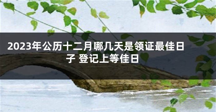 2023年公历十二月哪几天是领证最佳日子 登记上等佳日