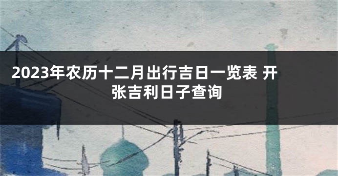 2023年农历十二月出行吉日一览表 开张吉利日子查询