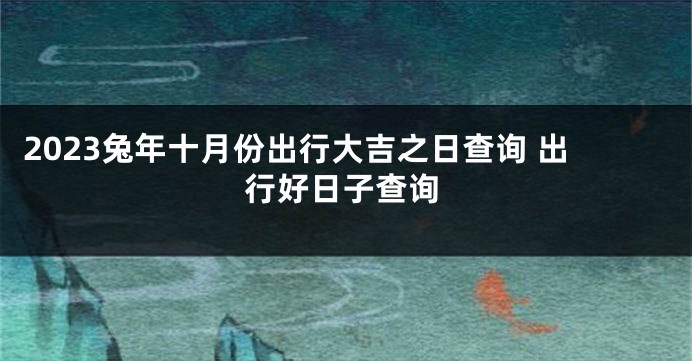 2023兔年十月份出行大吉之日查询 出行好日子查询