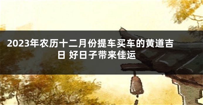 2023年农历十二月份提车买车的黄道吉日 好日子带来佳运