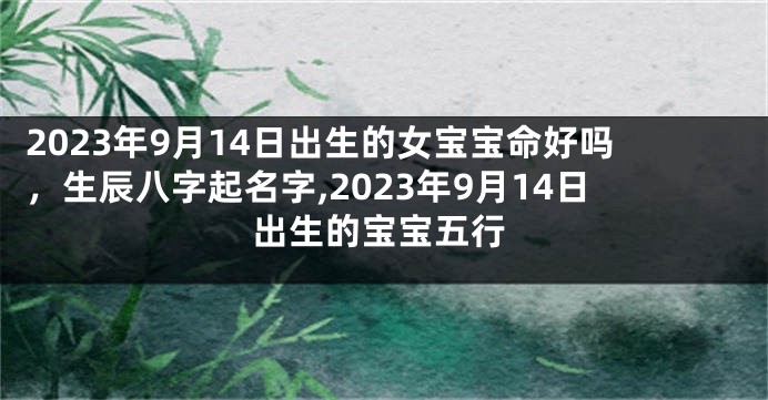 2023年9月14日出生的女宝宝命好吗，生辰八字起名字,2023年9月14日出生的宝宝五行