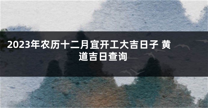 2023年农历十二月宜开工大吉日子 黄道吉日查询