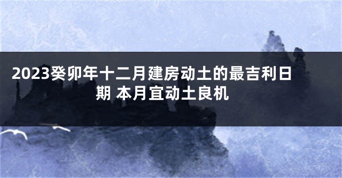 2023癸卯年十二月建房动土的最吉利日期 本月宜动土良机